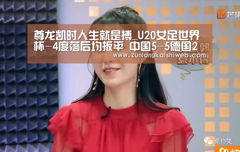 尊龙凯时人生就是搏_U20女足世界杯-4度落后均扳平 中国5-5德国2连平(图3) 尊龙凯时人生就是搏